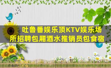 吐鲁番娱乐顶KTV娱乐场所招聘包厢酒水推销员包食宿